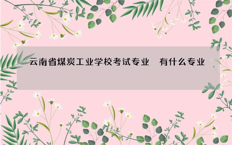 云南省煤炭工业学校考试专业 有什么专业